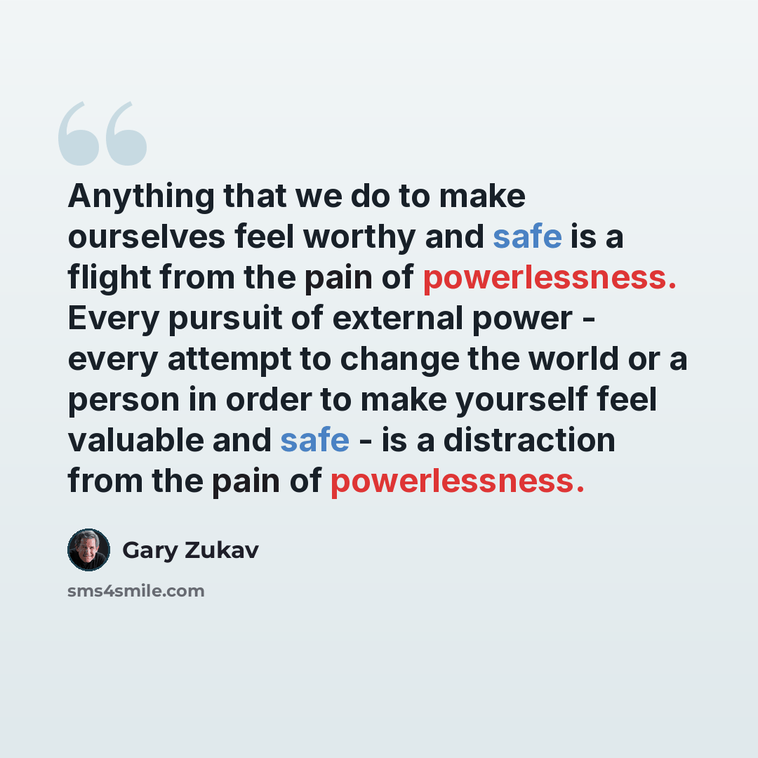 “Anything that we do to make ourselves feel worthy and safe is a flight from the pain of powerlessness. Every pursuit of external power - every attempt to change the world or a person in order to make yourself feel valuable and safe - is a distraction from the pain of powerlessness.” quote by Gary Zukav