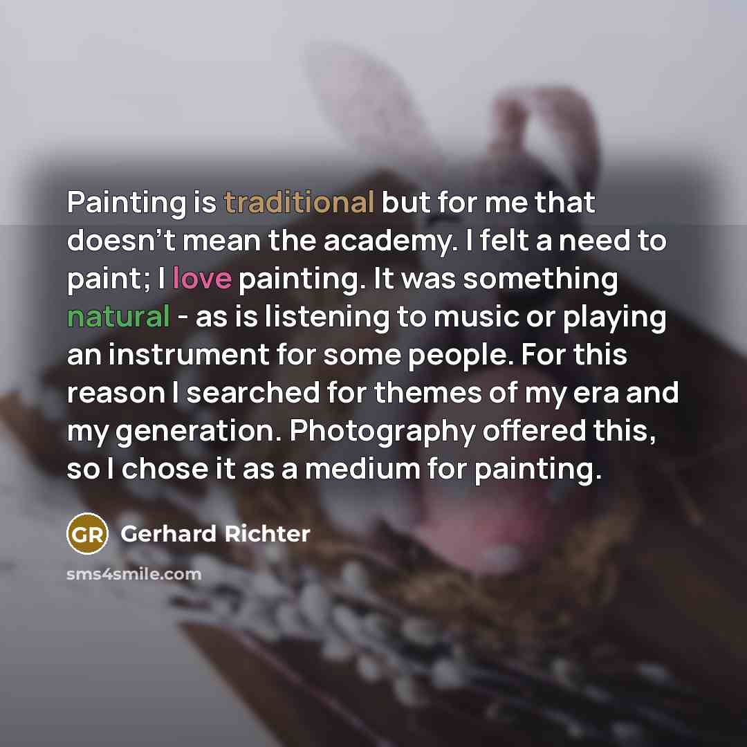 “Painting is traditional but for me that doesn't mean the academy. I felt a need to paint; I love painting. It was something natural - as is listening to music or playing an instrument for some people. For this reason I searched for themes of my era and my generation. Photography offered this, so I…” quote by Gerhard Richter