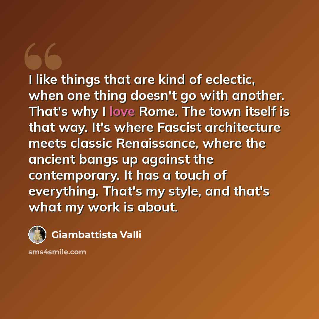 “I like things that are kind of eclectic, when one thing doesn't go with another. That's why I love Rome. The town itself is that way. It's where Fascist architecture meets classic Renaissance, where the ancient bangs up against the contemporary. It has a touch of everything. That's my style, and…” quote by Giambattista Valli