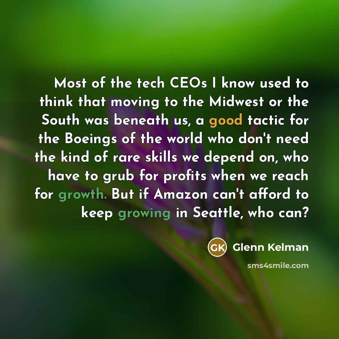“Most of the tech CEOs I know used to think that moving to the Midwest or the South was beneath us, a good tactic for the Boeings of the world who don't need the kind of rare skills we depend on, who have to grub for profits when we reach for growth. But if Amazon can't afford to keep growing in…” quote by Glenn Kelman