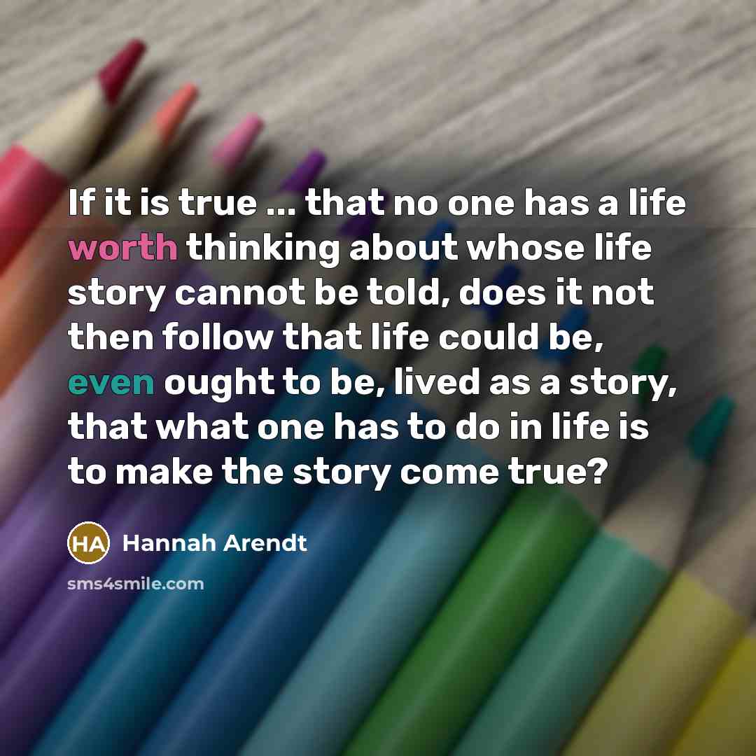“If it is true ... that no one has a life worth thinking about whose life story cannot be told, does it not then follow that life could be, even ought to be, lived as a story, that what one has to do in life is to make the story come true?” quote by Hannah Arendt