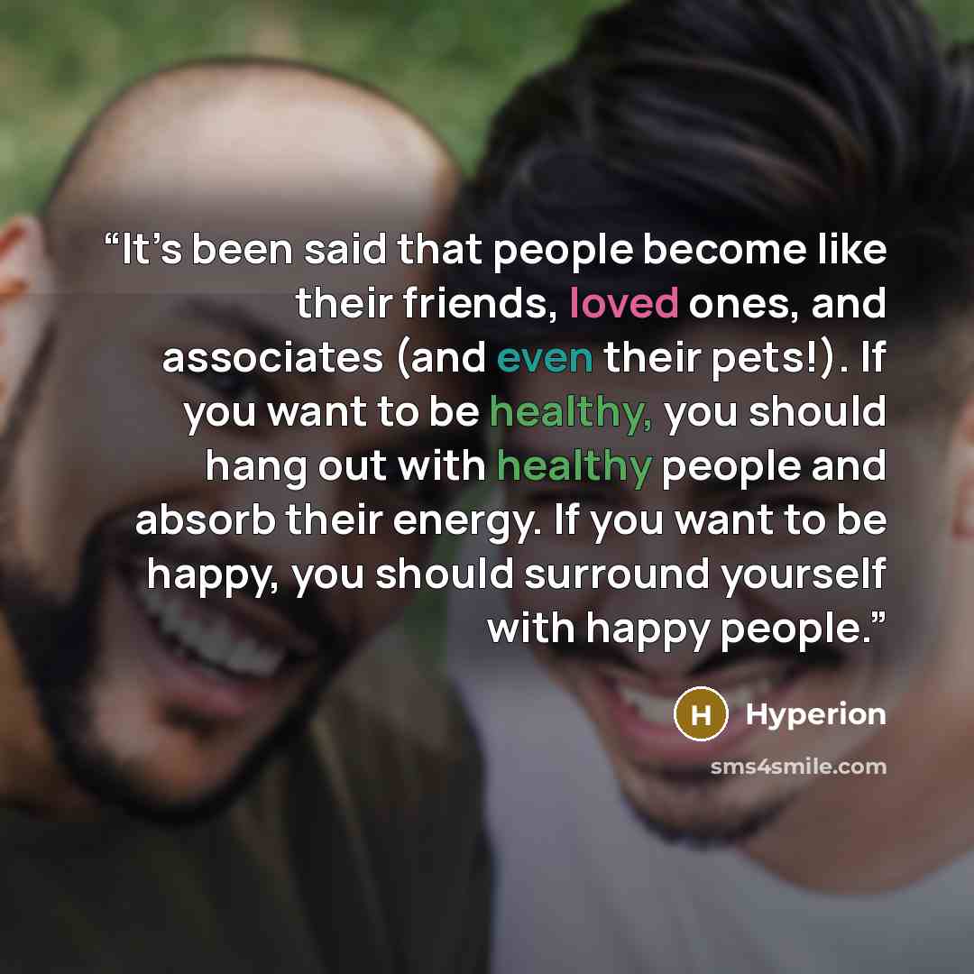 “It’s been said that people become like their friends, loved ones, and associates (and even their pets!). If you want to be healthy, you should hang out with healthy people and absorb their energy. If you want to be happy, you should surround yourself with happy people.” quote by Hyperion