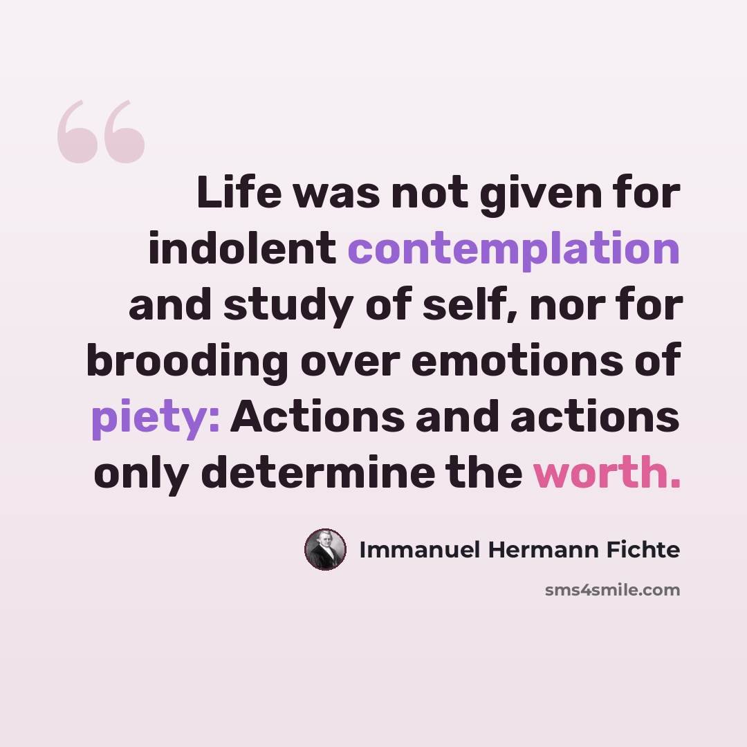 “Life was not given for indolent contemplation and study of self, nor for brooding over emotions of piety: Actions and actions only determine the worth.” quote by Immanuel Hermann Fichte