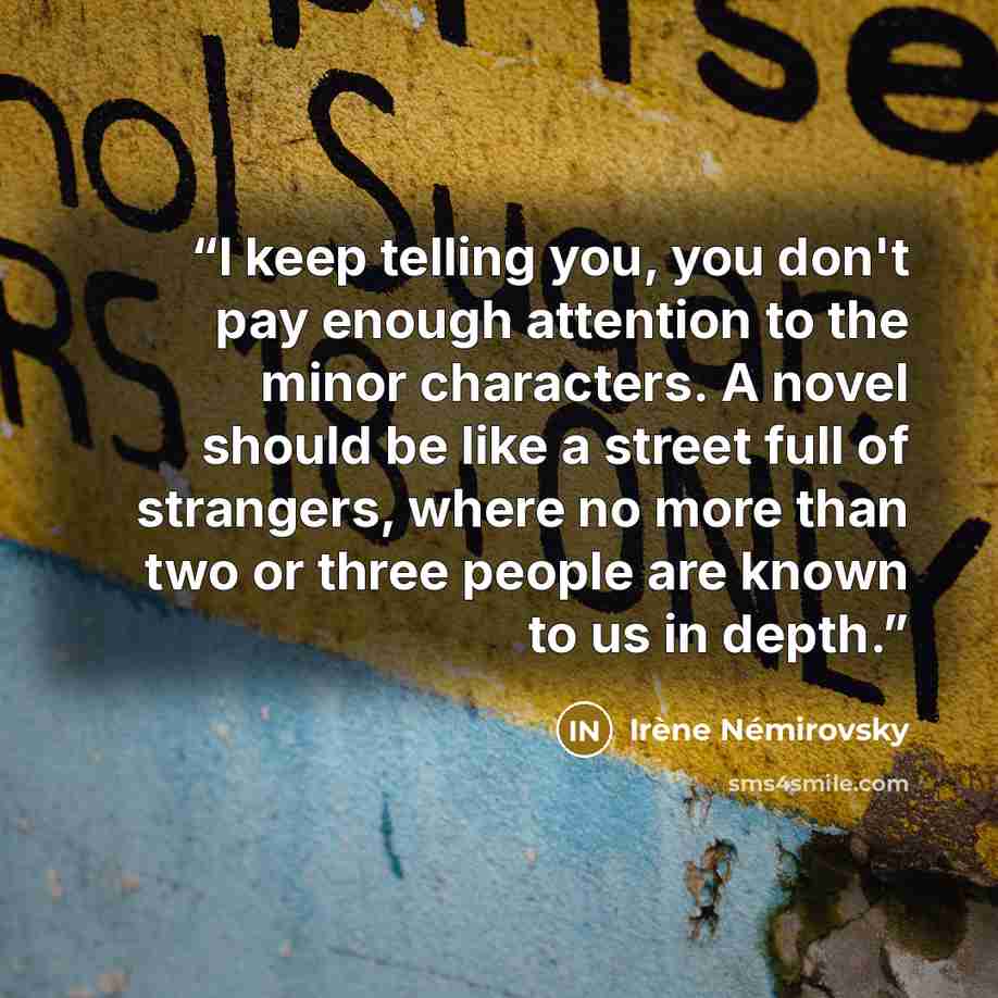 “I keep telling you, you don't pay enough attention to the minor characters. A novel should be like a street full of strangers, where no more than two or three people are known to us in depth.” quote by Irène Némirovsky