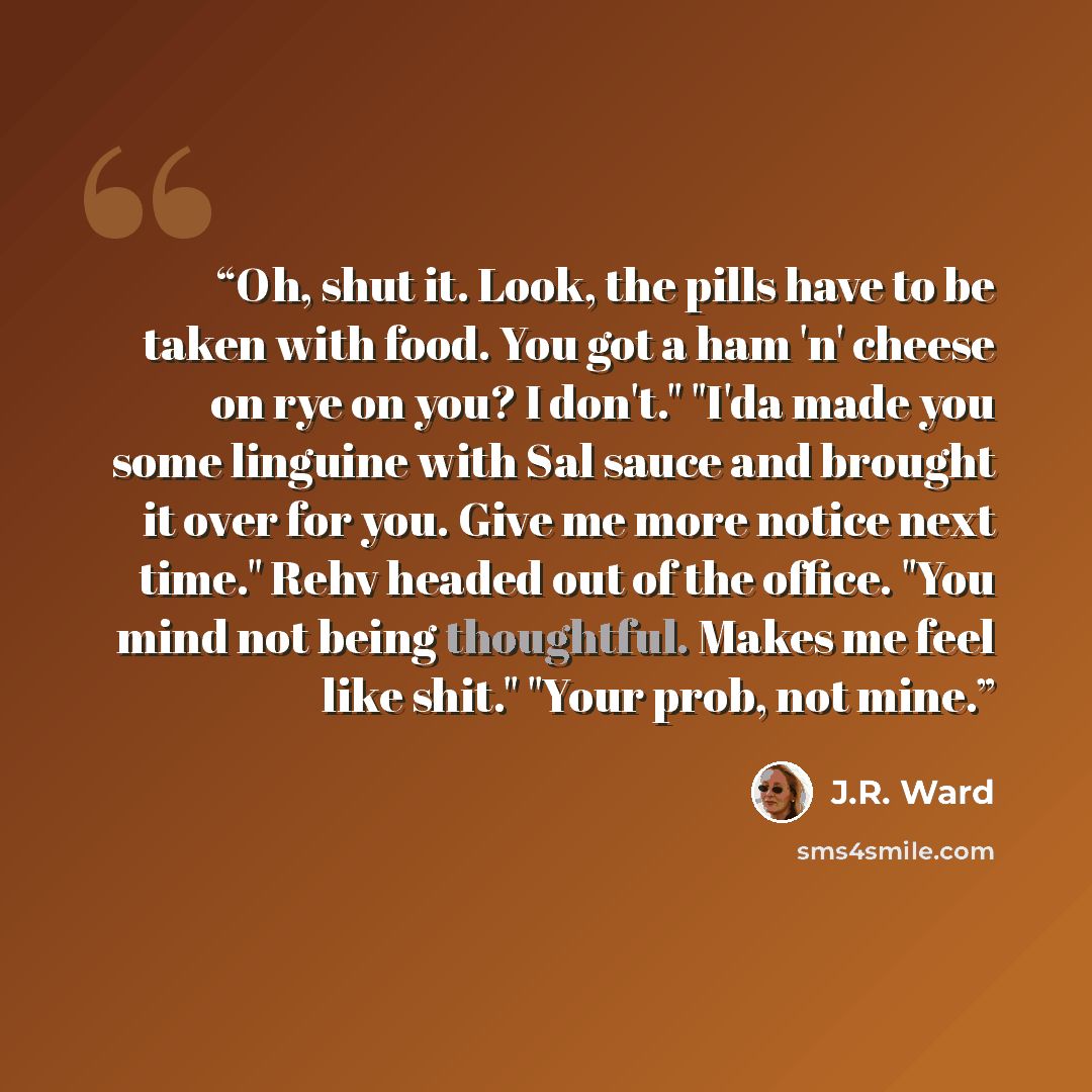 “Oh, shut it. Look, the pills have to be taken with food. You got a ham 'n' cheese on rye on you? I don't." "I'da made you some linguine with Sal sauce and brought it over for you. Give me more notice next time." Rehv headed out of the office. "You mind not being thoughtful. Makes me feel like…” quote by J.R. Ward