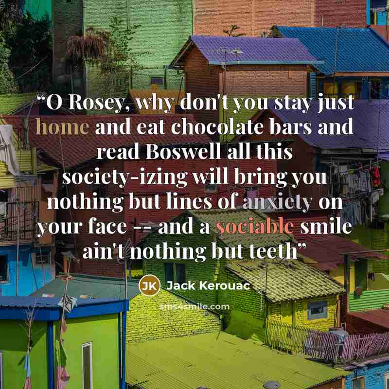 “O Rosey, why don't you stay just home and eat chocolate bars and read Boswell all this society-izing will bring you nothing but lines of anxiety on your face -- and a sociable smile ain't nothing but teeth” quote by Jack Kerouac