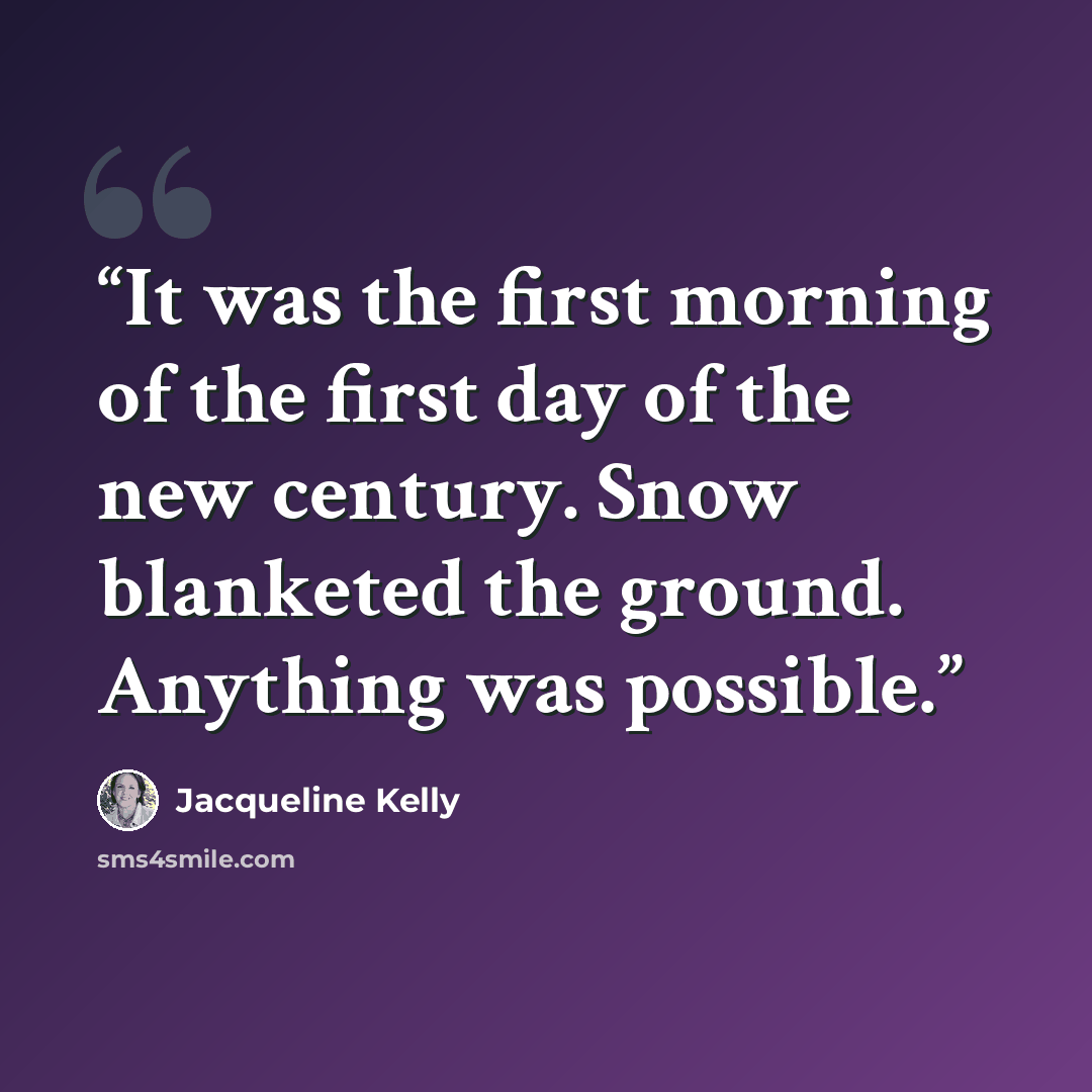 “It was the first morning of the first day of the new century. Snow blanketed the ground. Anything was possible.” quote by Jacqueline Kelly