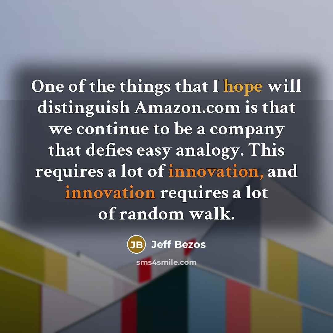 “One of the things that I hope will distinguish Amazon.com is that we continue to be a company that defies easy analogy. This requires a lot of innovation, and innovation requires a lot of random walk.” quote by Jeff Bezos