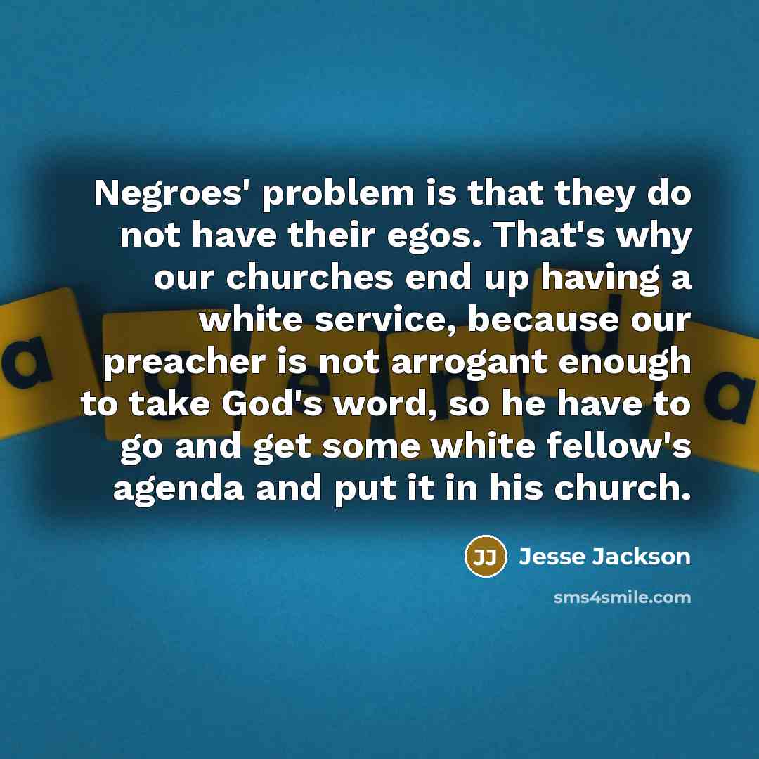 “Negroes' problem is that they do not have their egos. That's why our churches end up having a white service, because our preacher is not arrogant enough to take God's word, so he have to go and get some white fellow's agenda and put it in his church.” quote by Jesse Jackson