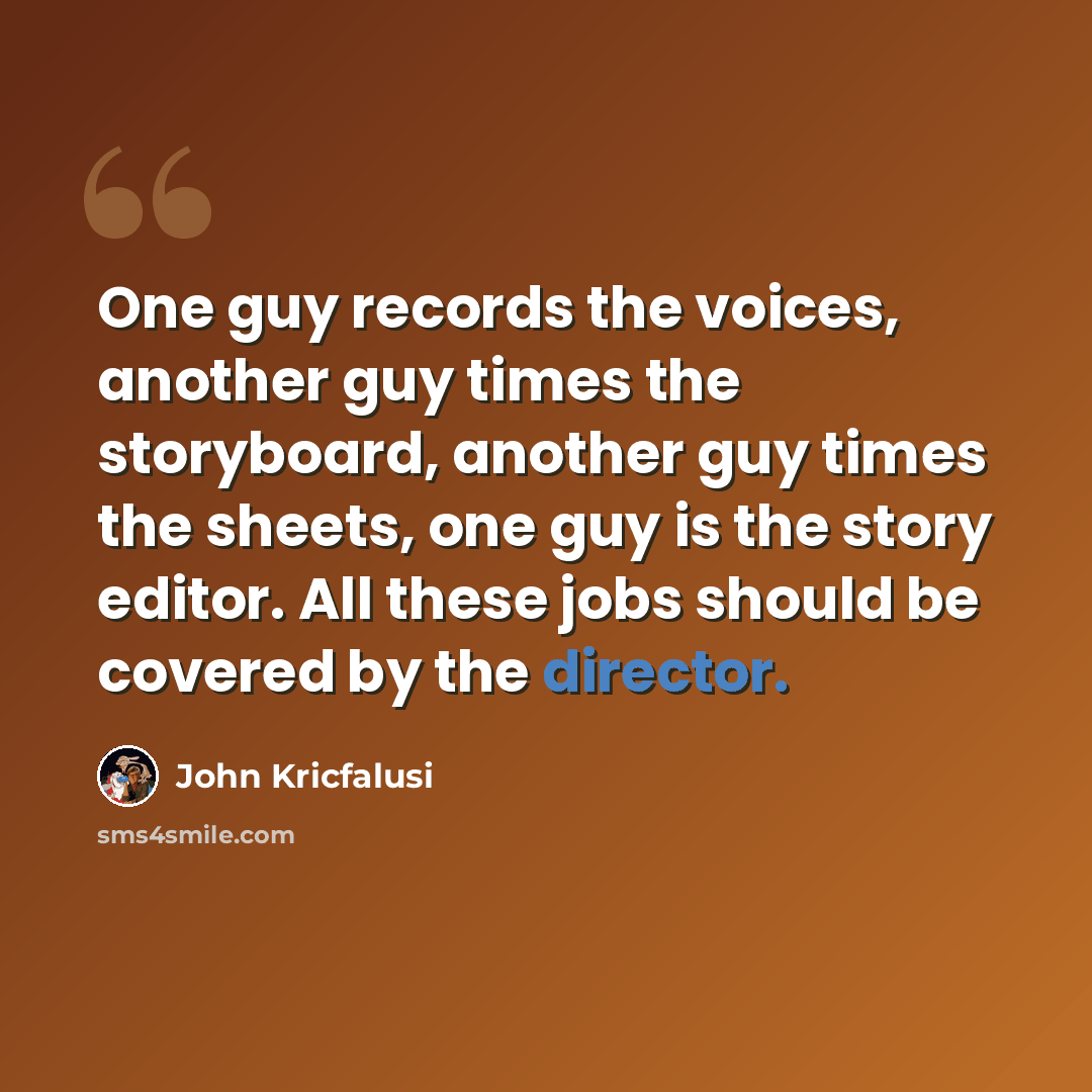 “One guy records the voices, another guy times the storyboard, another guy times the sheets, one guy is the story editor. All these jobs should be covered by the director.” quote by John Kricfalusi