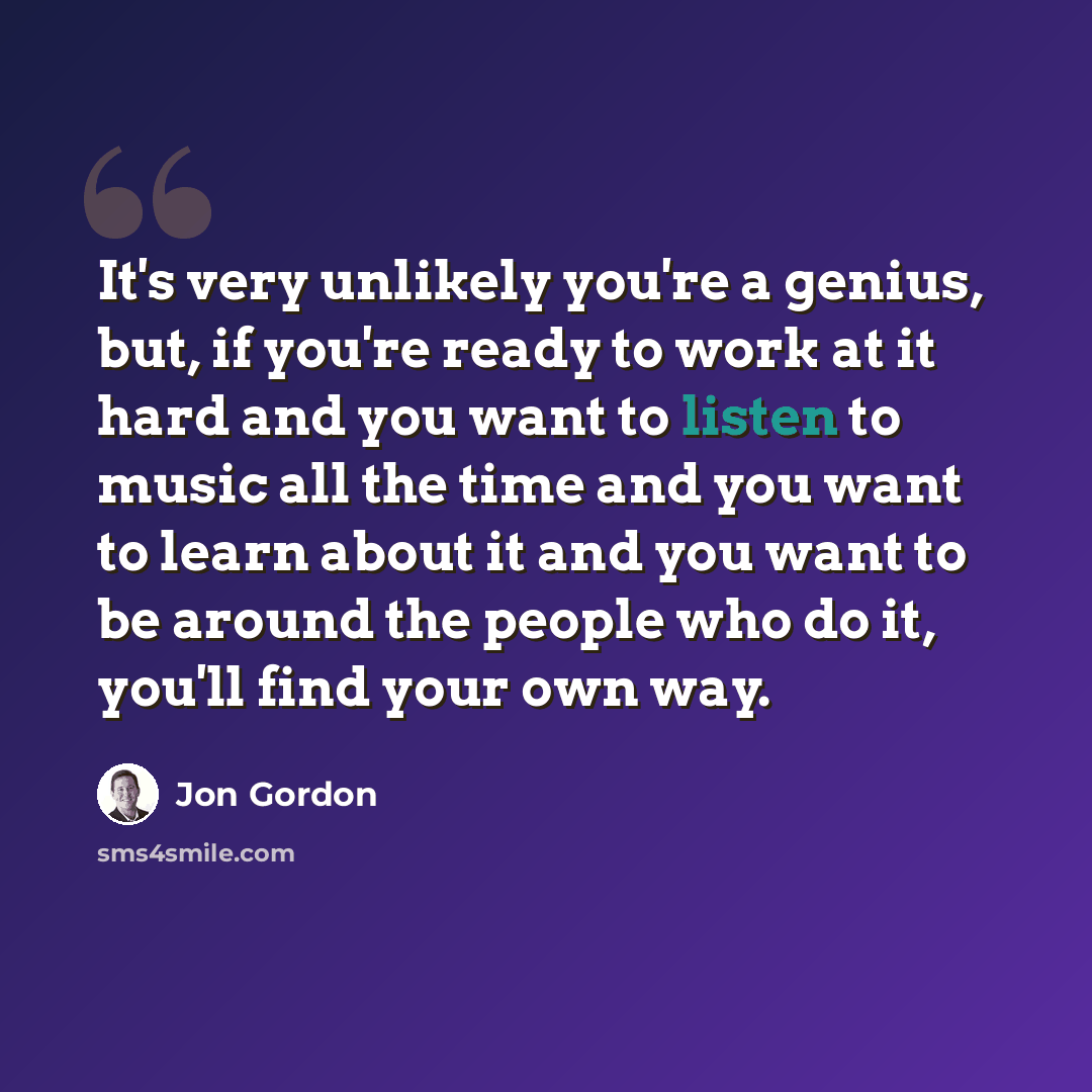 “It's very unlikely you're a genius, but, if you're ready to work at it hard and you want to listen to music all the time and you want to learn about it and you want to be around the people who do it, you'll find your own way.” quote by Jon Gordon
