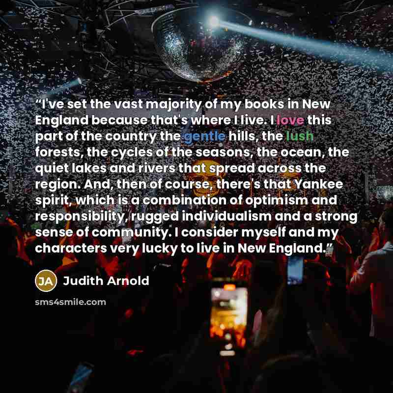 “I've set the vast majority of my books in New England because that's where I live. I love this part of the country the gentle hills, the lush forests, the cycles of the seasons, the ocean, the quiet lakes and rivers that spread across the region. And, then of course, there's that Yankee spirit…” quote by Judith Arnold