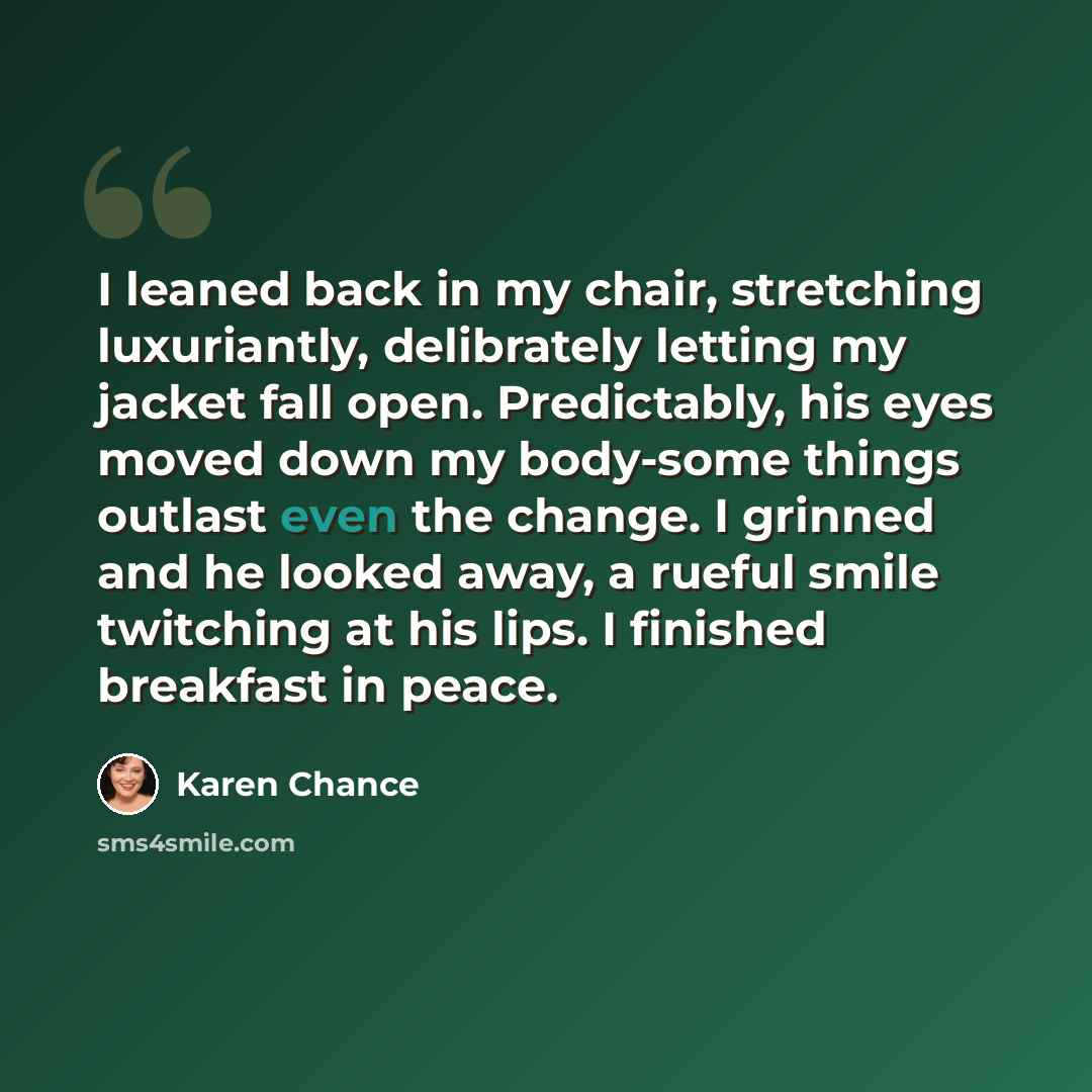 “I leaned back in my chair, stretching luxuriantly, delibrately letting my jacket fall open. Predictably, his eyes moved down my body-some things outlast even the change. I grinned and he looked away, a rueful smile twitching at his lips. I finished breakfast in peace.” quote by Karen Chance