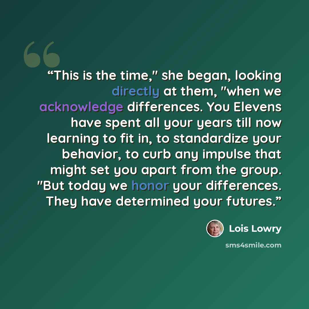 “This is the time," she began, looking directly at them, "when we acknowledge differences. You Elevens have spent all your years till now learning to fit in, to standardize your behavior, to curb any impulse that might set you apart from the group. "But today we honor your differences. They have…” quote by Lois Lowry
