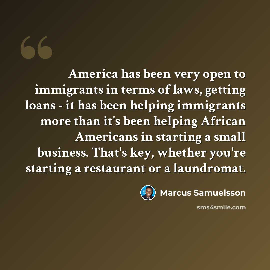 “America has been very open to immigrants in terms of laws, getting loans - it has been helping immigrants more than it's been helping African Americans in starting a small business. That's key, whether you're starting a restaurant or a laundromat.” quote by Marcus Samuelsson