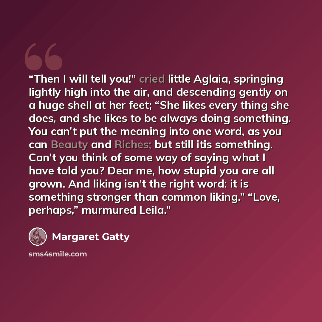 “Then I will tell you!” cried little Aglaia, springing lightly high into the air, and descending gently on a huge shell at her feet; “She likes every thing she does, and she likes to be always doing something. You can’t put the meaning into one word, as you can Beauty and Riches; but still itis…” quote by Margaret Gatty