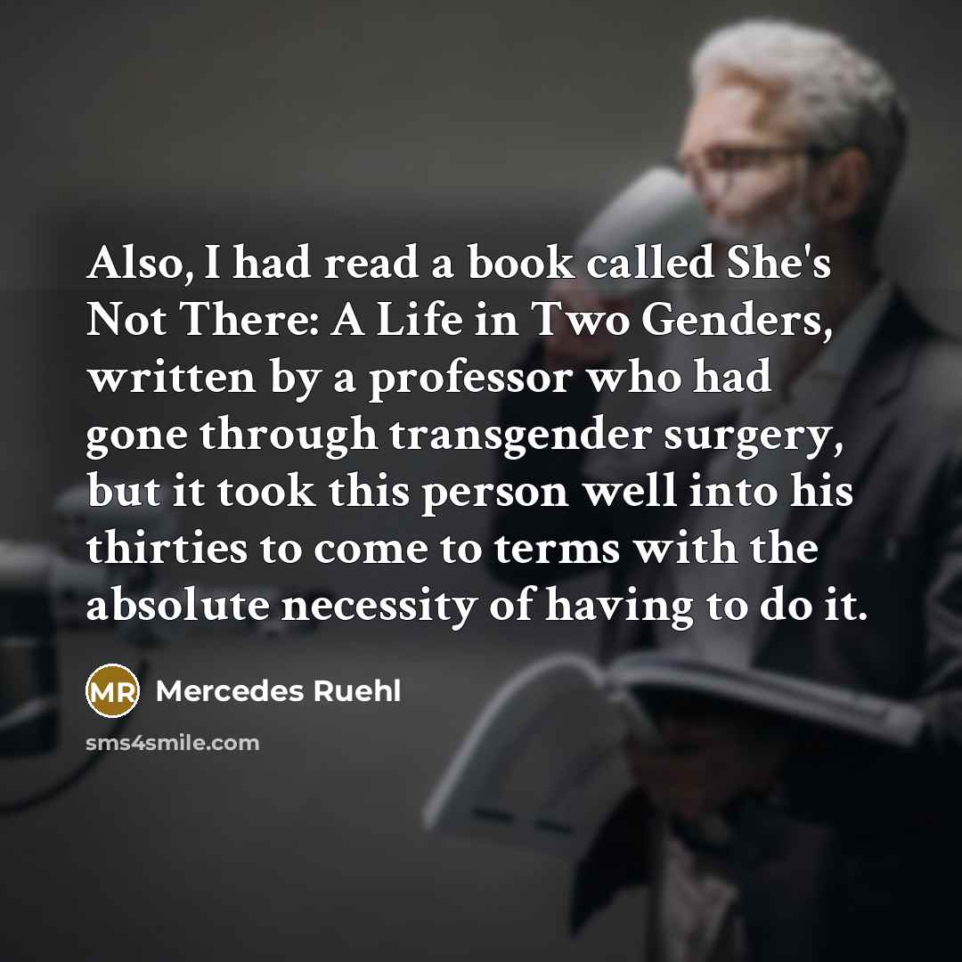 “Also, I had read a book called She's Not There: A Life in Two Genders, written by a professor who had gone through transgender surgery, but it took this person well into his thirties to come to terms with the absolute necessity of having to do it.” quote by Mercedes Ruehl