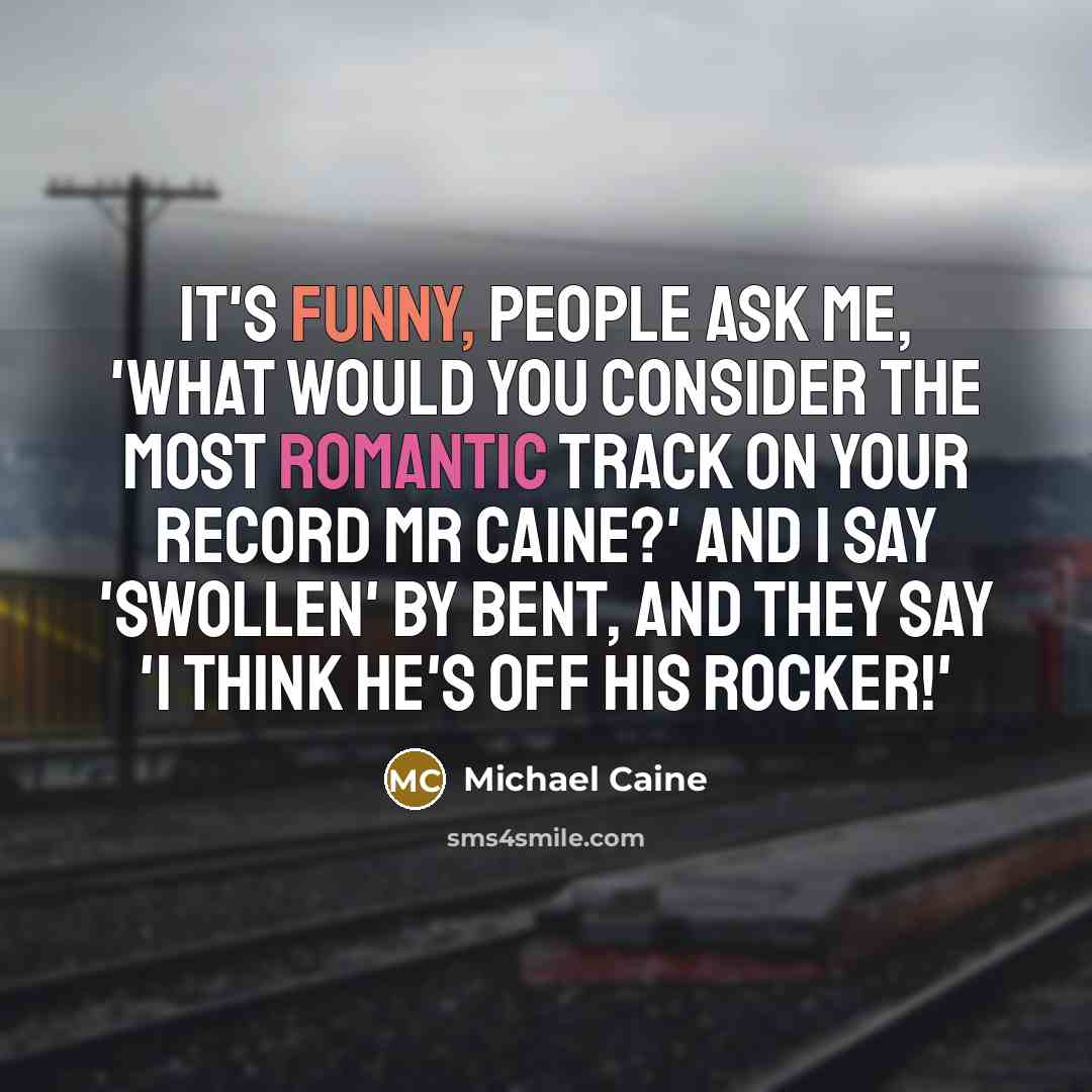 “It's funny, people ask me, 'What would you consider the most romantic track on your record Mr Caine?' And I say 'Swollen' by Bent, and they say 'I think he's off his rocker!'” quote by Michael Caine