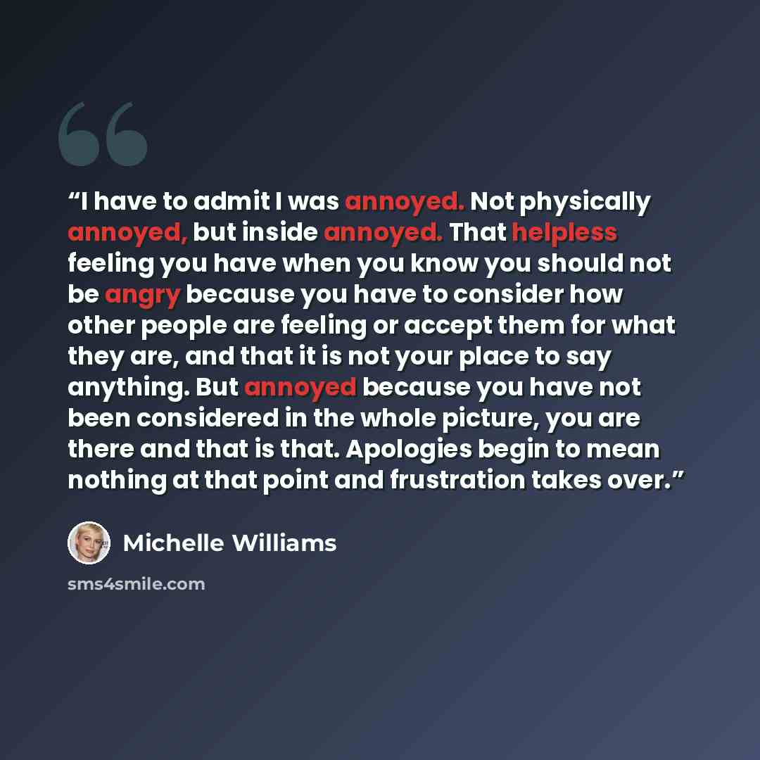 “I have to admit I was annoyed. Not physically annoyed, but inside annoyed. That helpless feeling you have when you know you should not be angry because you have to consider how other people are feeling or accept them for what they are, and that it is not your place to say anything. But annoyed…” quote by Michelle Williams