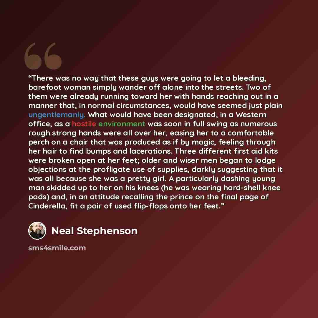 “There was no way that these guys were going to let a bleeding, barefoot woman simply wander off alone into the streets. Two of them were already running toward her with hands reaching out in a manner that, in normal circumstances, would have seemed just plain ungentlemanly. What would have been…” quote by Neal Stephenson