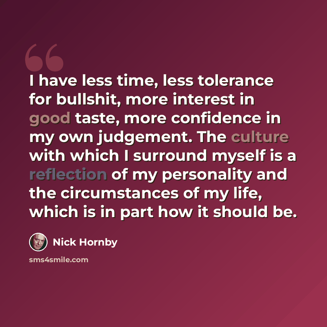 “I have less time, less tolerance for bullshit, more interest in good taste, more confidence in my own judgement. The culture with which I surround myself is a reflection of my personality and the circumstances of my life, which is in part how it should be.” quote by Nick Hornby