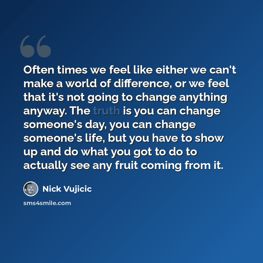 “Often times we feel like either we can't make a world of difference, or we feel that it's not going to change anything anyway. The truth is you can change someone's day, you can change someone's life, but you have to show up and do what you got to do to actually see any fruit coming from it.” quote by Nick Vujicic