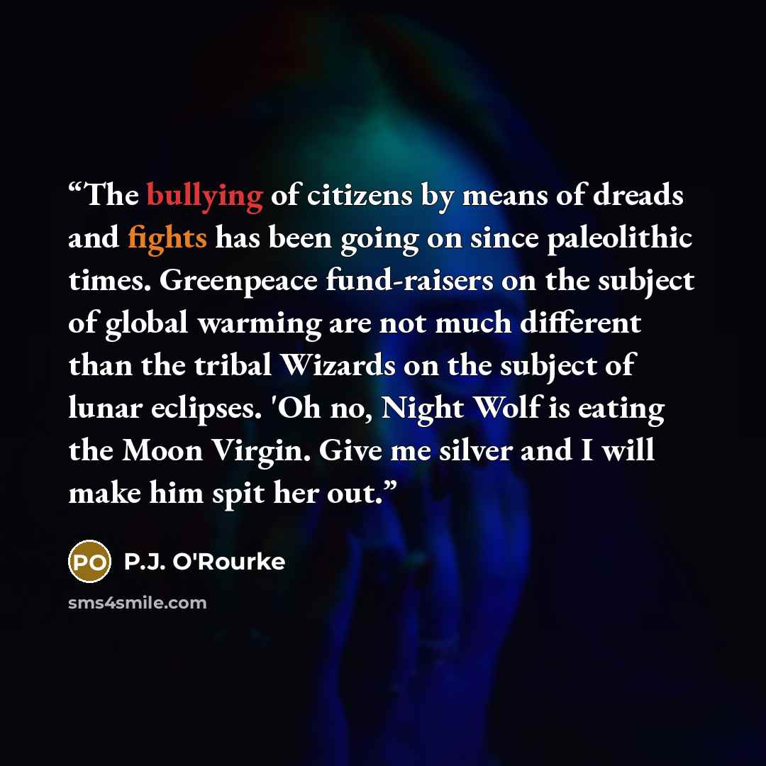 “The bullying of citizens by means of dreads and fights has been going on since paleolithic times. Greenpeace fund-raisers on the subject of global warming are not much different than the tribal Wizards on the subject of lunar eclipses. 'Oh no, Night Wolf is eating the Moon Virgin. Give me silver…” quote by P.J. O'Rourke