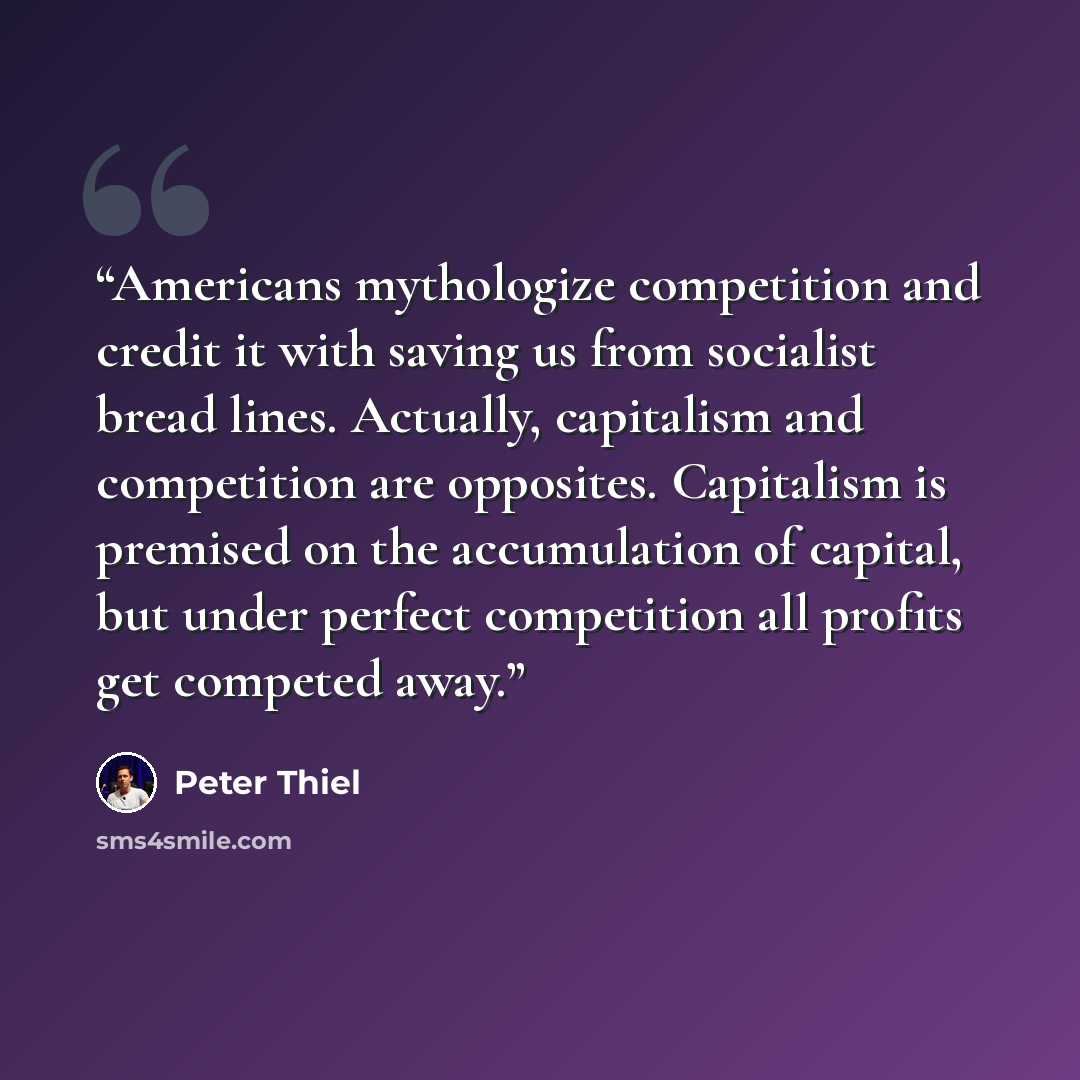 “Americans mythologize competition and credit it with saving us from socialist bread lines. Actually, capitalism and competition are opposites. Capitalism is premised on the accumulation of capital, but under perfect competition all profits get competed away.” quote by Peter Thiel
