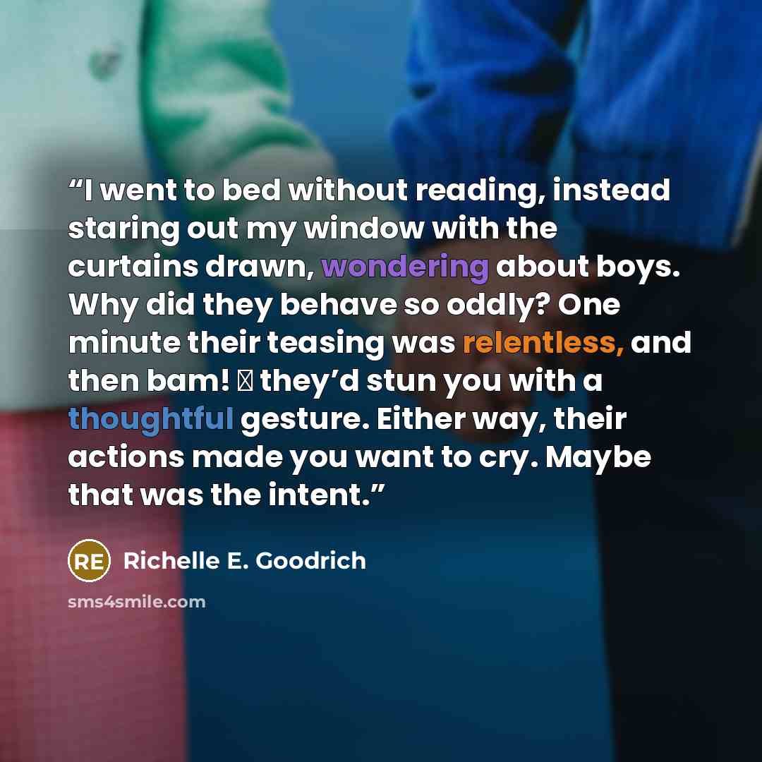 “I went to bed without reading, instead staring out my window with the curtains drawn, wondering about boys. Why did they behave so oddly? One minute their teasing was relentless, and then bam! ― they’d stun you with a thoughtful gesture. Either way, their actions made you want to cry. Maybe that…” quote by Richelle E. Goodrich