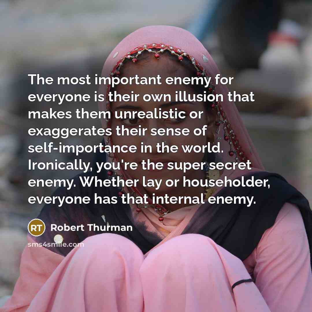 “The most important enemy for everyone is their own illusion that makes them unrealistic or exaggerates their sense of self-importance in the world. Ironically, you're the super secret enemy. Whether lay or householder, everyone has that internal enemy.” quote by Robert Thurman