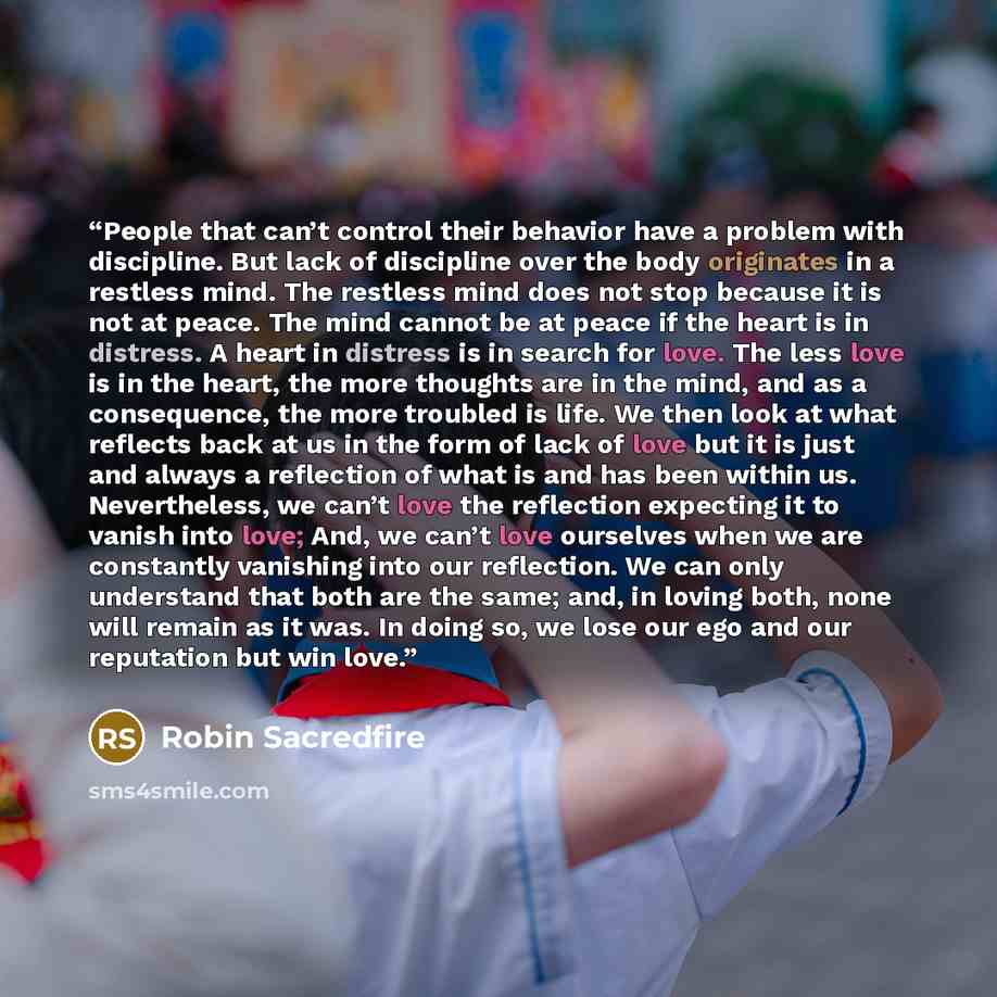 “People that can’t control their behavior have a problem with discipline. But lack of discipline over the body originates in a restless mind. The restless mind does not stop because it is not at peace. The mind cannot be at peace if the heart is in distress. A heart in distress is in search for…” quote by Robin Sacredfire