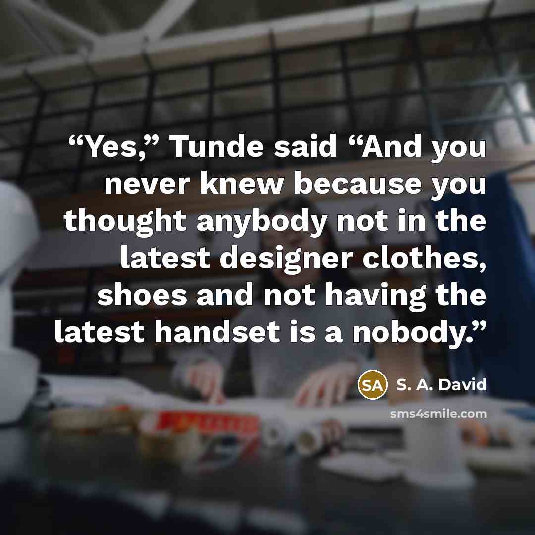 “Yes,” Tunde said “And you never knew because you thought anybody not in the latest designer clothes, shoes and not having the latest handset is a nobody.” quote by S. A. David