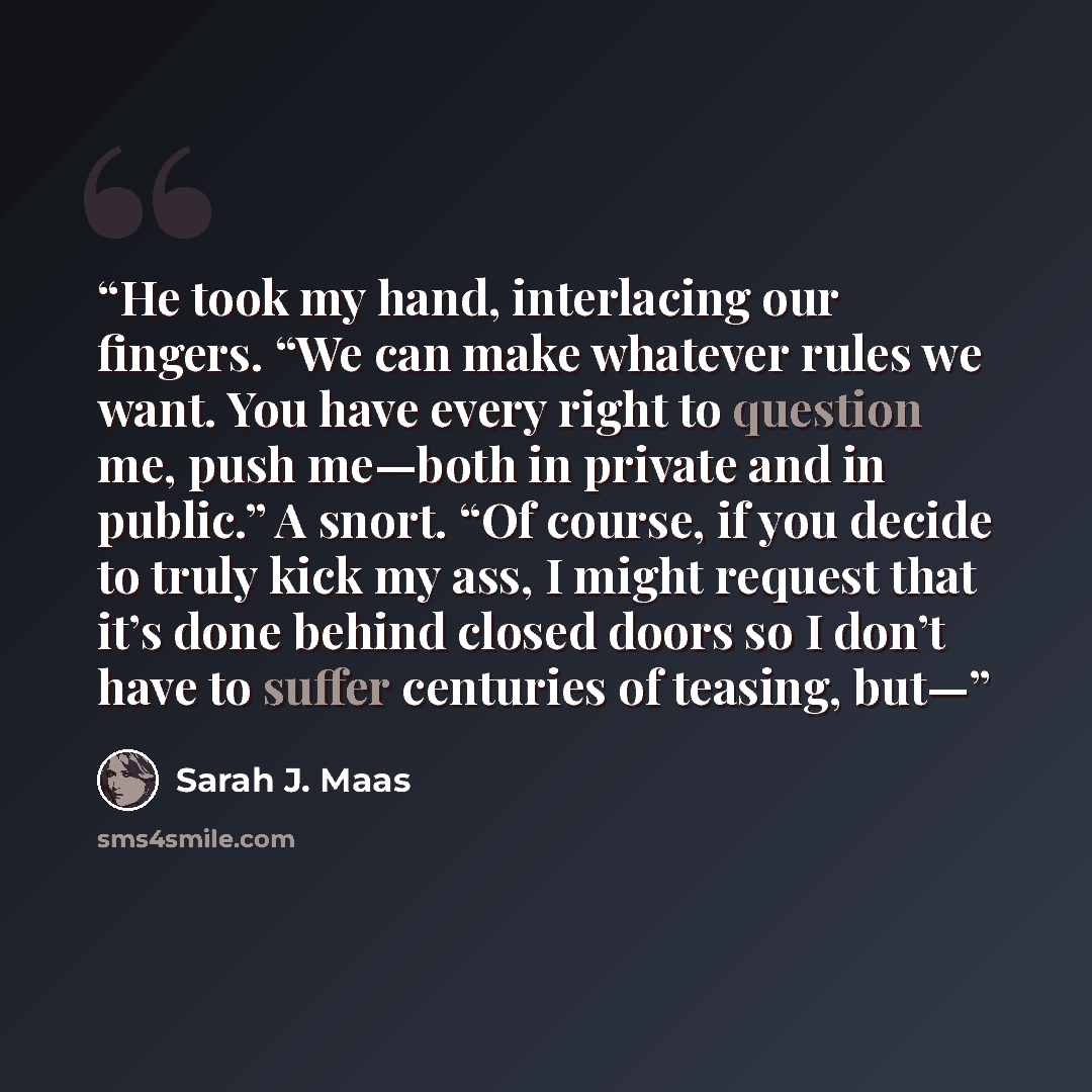 “He took my hand, interlacing our fingers. “We can make whatever rules we want. You have every right to question me, push me—both in private and in public.” A snort. “Of course, if you decide to truly kick my ass, I might request that it’s done behind closed doors so I don’t have to suffer…” quote by Sarah J. Maas