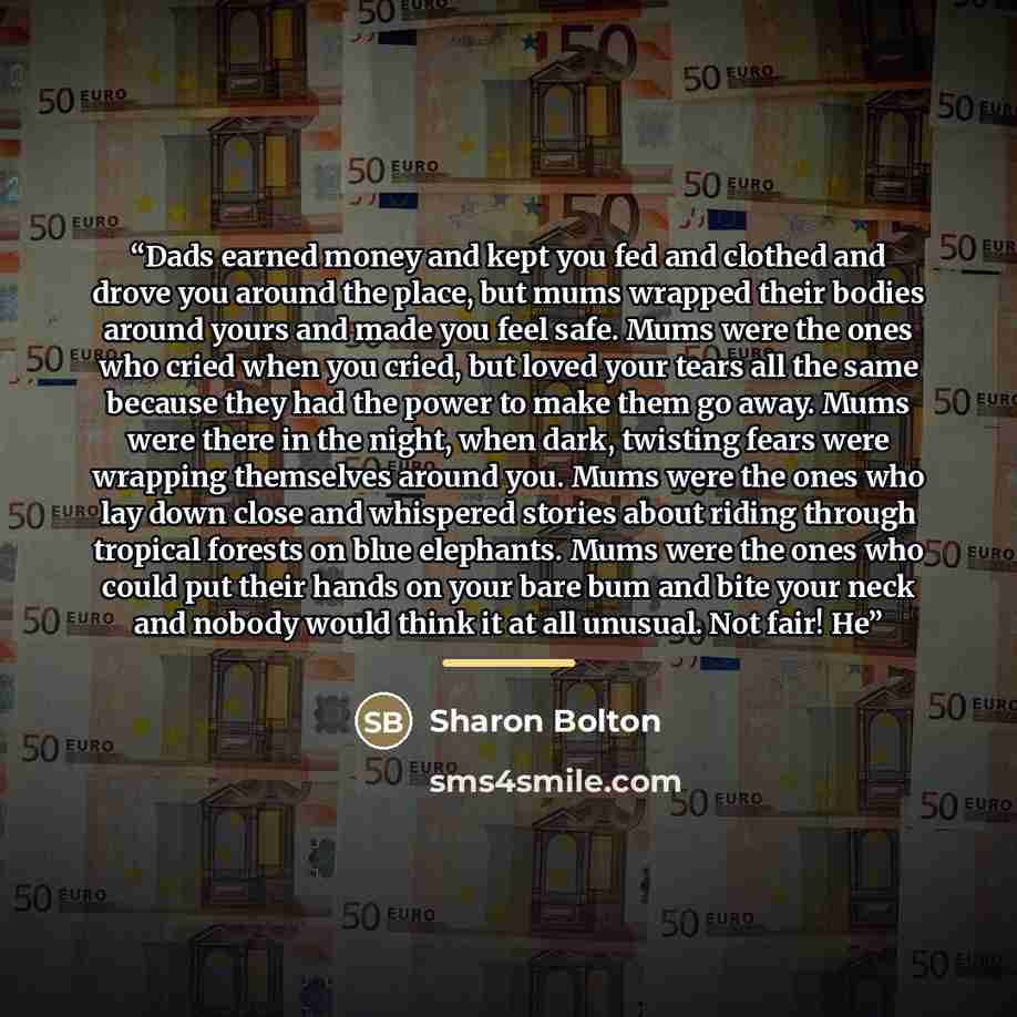 “Dads earned money and kept you fed and clothed and drove you around the place, but mums wrapped their bodies around yours and made you feel safe. Mums were the ones who cried when you cried, but loved your tears all the same because they had the power to make them go away. Mums were there in the…” quote by Sharon Bolton