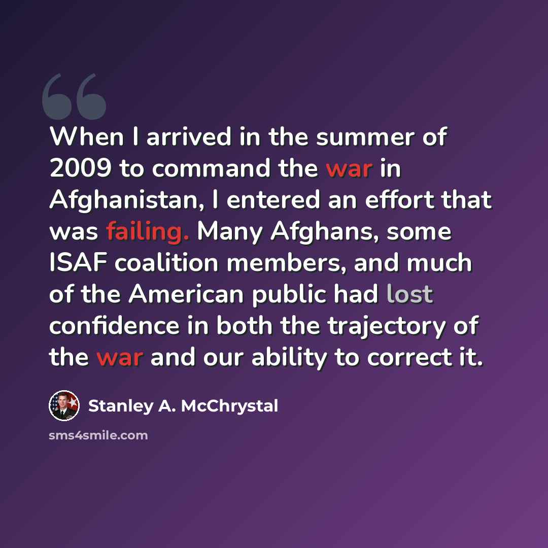 “When I arrived in the summer of 2009 to command the war in Afghanistan, I entered an effort that was failing. Many Afghans, some ISAF coalition members, and much of the American public had lost confidence in both the trajectory of the war and our ability to correct it.” quote by Stanley A. McChrystal