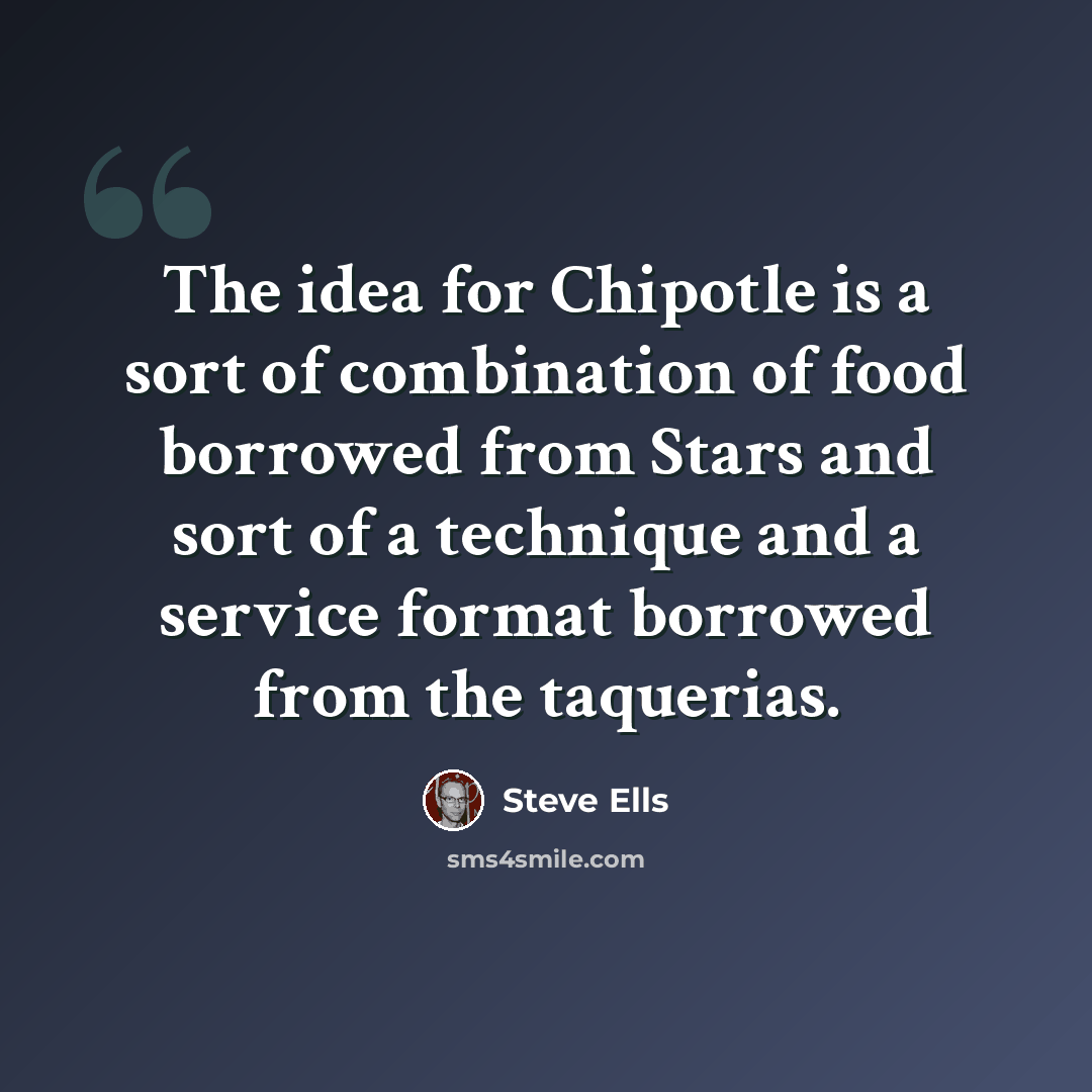 “The idea for Chipotle is a sort of combination of food borrowed from Stars and sort of a technique and a service format borrowed from the taquerias.” quote by Steve Ells