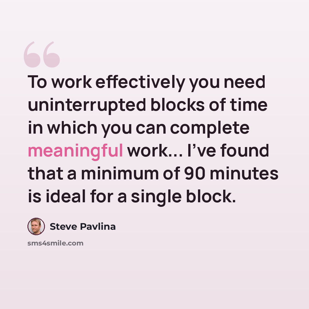 “To work effectively you need uninterrupted blocks of time in which you can complete meaningful work... I've found that a minimum of 90 minutes is ideal for a single block.” quote by Steve Pavlina