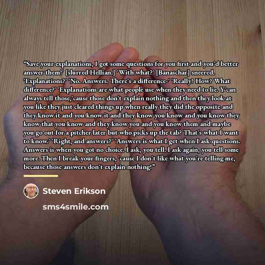 “Save your explanations, I got some questions for you first and you'd better answer them!' [slurred Hellian.] 'With what?' [Banaschar] sneered. 'Explanations?' 'No. Answers. There's a difference-' 'Really? How? What difference?' 'Explanations are what people use when they need to lie. Y'can always…” quote by Steven Erikson