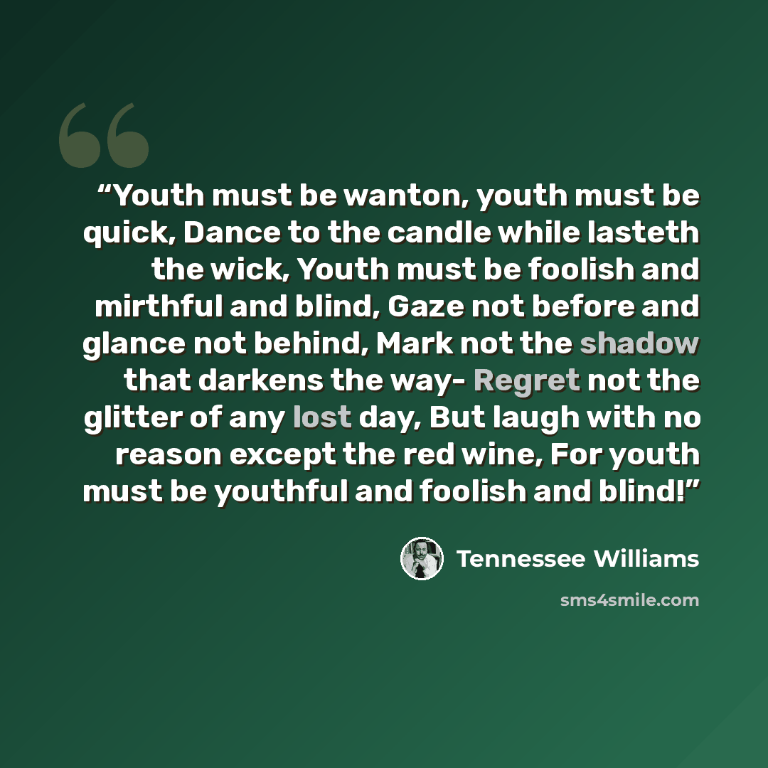 “Youth must be wanton, youth must be quick, Dance to the candle while lasteth the wick, Youth must be foolish and mirthful and blind, Gaze not before and glance not behind, Mark not the shadow that darkens the way- Regret not the glitter of any lost day, But laugh with no reason except the red…” quote by Tennessee Williams