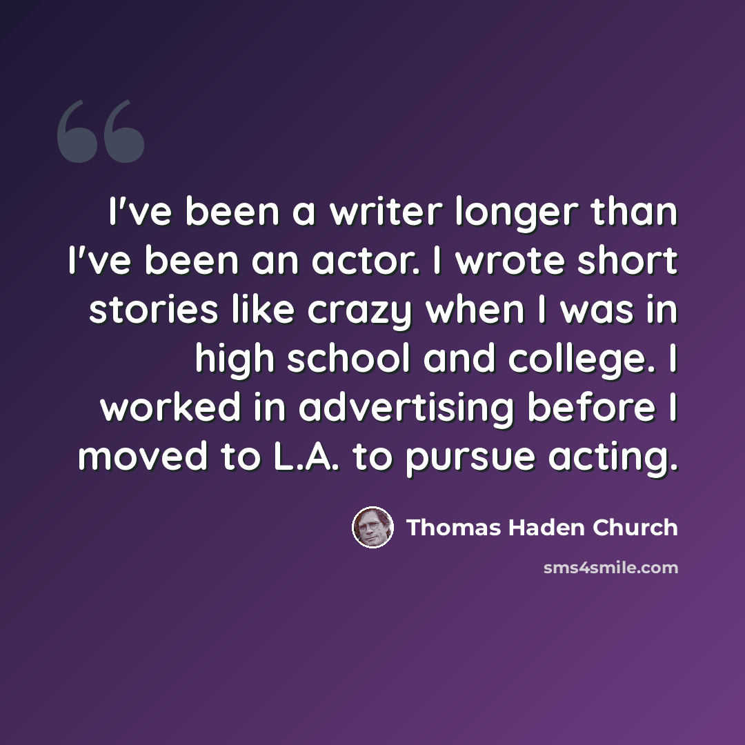 “I've been a writer longer than I've been an actor. I wrote short stories like crazy when I was in high school and college. I worked in advertising before I moved to L.A. to pursue acting.” quote by Thomas Haden Church