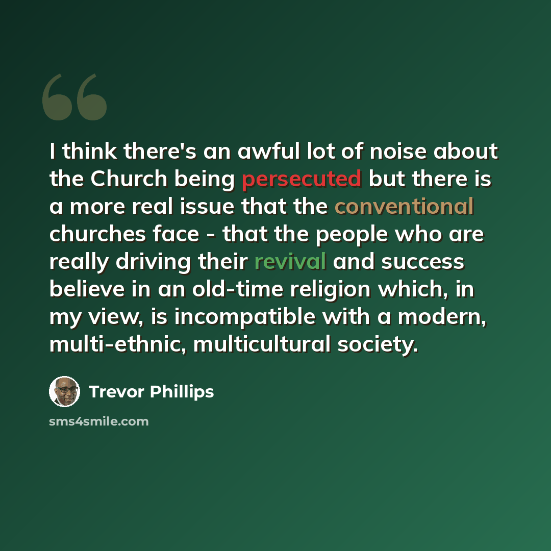 “I think there's an awful lot of noise about the Church being persecuted but there is a more real issue that the conventional churches face - that the people who are really driving their revival and success believe in an old-time religion which, in my view, is incompatible with a modern…” quote by Trevor Phillips