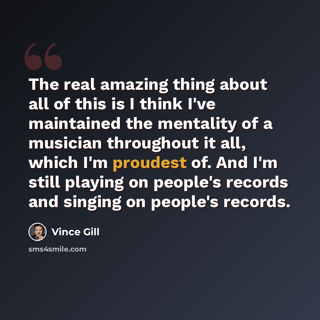 “The real amazing thing about all of this is I think I've maintained the mentality of a musician throughout it all, which I'm proudest of. And I'm still playing on people's records and singing on people's records.” quote by Vince Gill