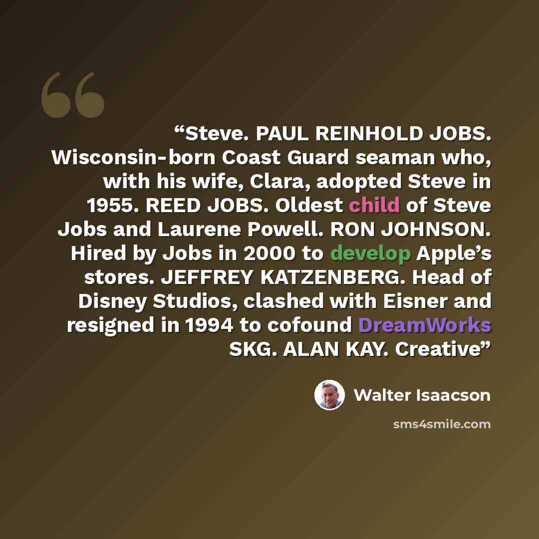 “Steve. PAUL REINHOLD JOBS. Wisconsin-born Coast Guard seaman who, with his wife, Clara, adopted Steve in 1955. REED JOBS. Oldest child of Steve Jobs and Laurene Powell. RON JOHNSON. Hired by Jobs in 2000 to develop Apple’s stores. JEFFREY KATZENBERG. Head of Disney Studios, clashed with Eisner and…” quote by Walter Isaacson