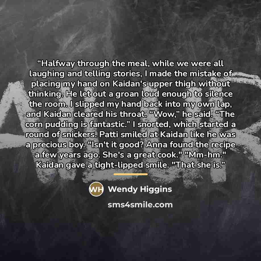 “Halfway through the meal, while we were all laughing and telling stories, I made the mistake of placing my hand on Kaidan's upper thigh without thinking. He let out a groan loud enough to silence the room. I slipped my hand back into my own lap, and Kaidan cleared his throat. “Wow,” he said. “The…” quote by Wendy Higgins