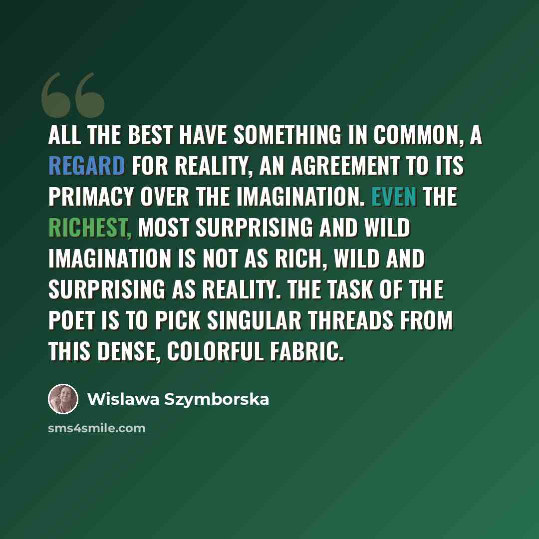 “All the best have something in common, a regard for reality, an agreement to its primacy over the imagination. Even the richest, most surprising and wild imagination is not as rich, wild and surprising as reality. The task of the poet is to pick singular threads from this dense, colorful fabric.” quote by Wislawa Szymborska