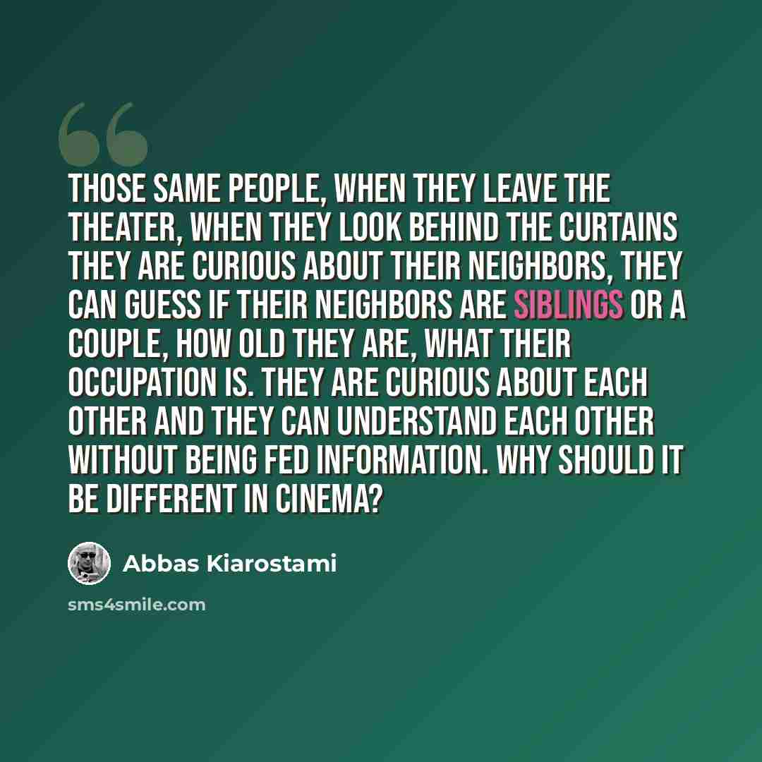 “Those same people, when they leave the theater, when they look behind the curtains they are curious about their neighbors, they can guess if their neighbors are siblings or a couple, how old they are, what their occupation is. They are curious about each other and they can understand each other…” quote by Abbas Kiarostami