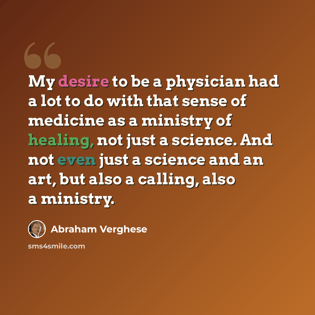 “My desire to be a physician had a lot to do with that sense of medicine as a ministry of healing, not just a science. And not even just a science and an art, but also a calling, also a ministry.” quote by Abraham Verghese