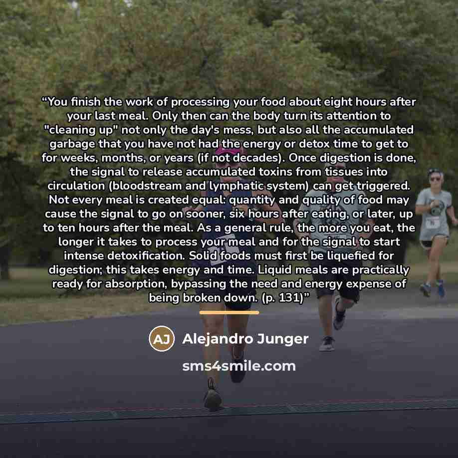 “You finish the work of processing your food about eight hours after your last meal. Only then can the body turn its attention to "cleaning up" not only the day's mess, but also all the accumulated garbage that you have not had the energy or detox time to get to for weeks, months, or years (if not…” quote by Alejandro Junger