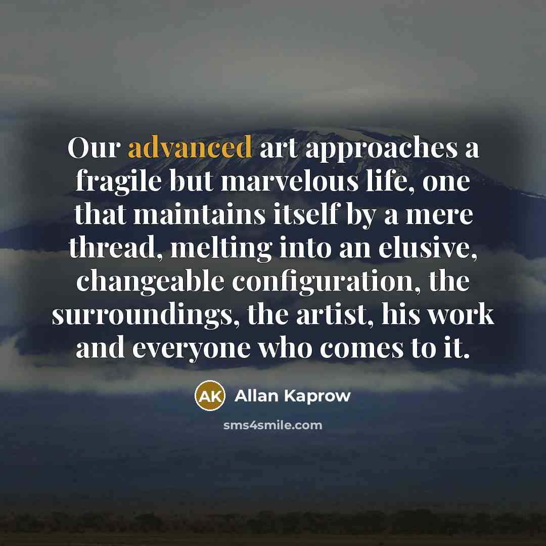 “Our advanced art approaches a fragile but marvelous life, one that maintains itself by a mere thread, melting into an elusive, changeable configuration, the surroundings, the artist, his work and everyone who comes to it.” quote by Allan Kaprow