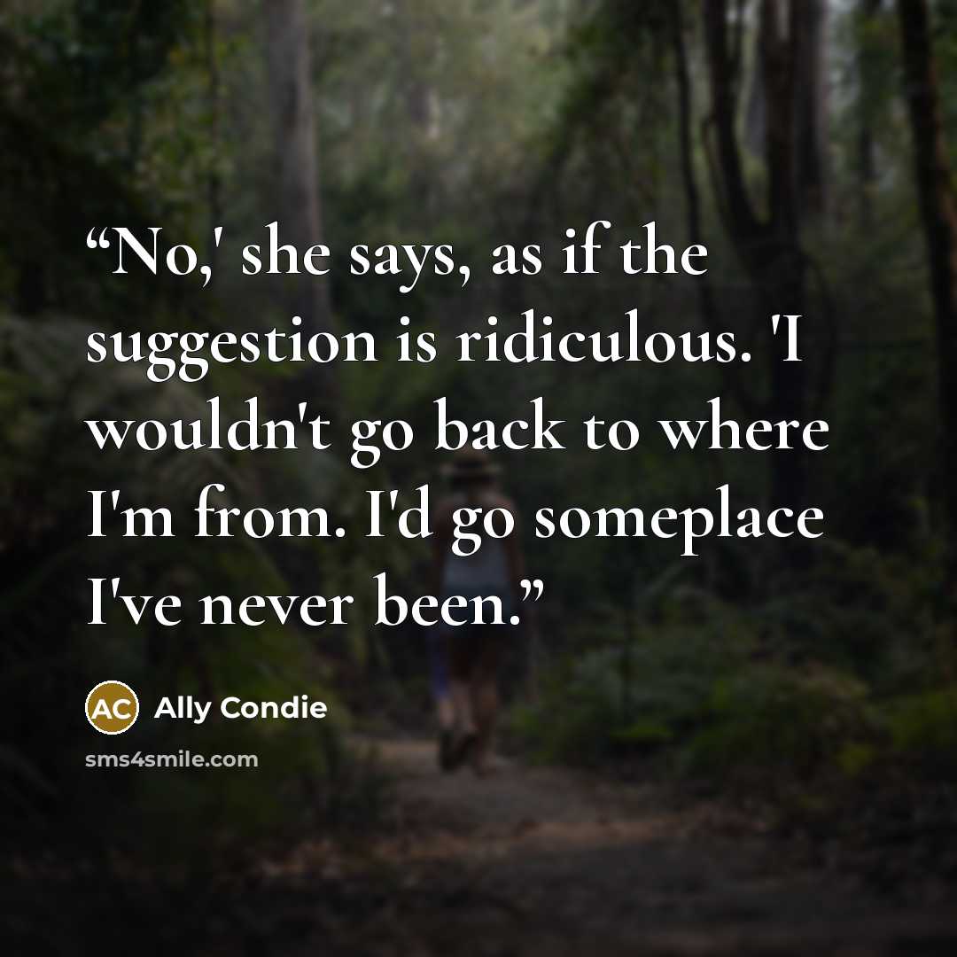 “No,' she says, as if the suggestion is ridiculous. 'I wouldn't go back to where I'm from. I'd go someplace I've never been.” quote by Ally Condie